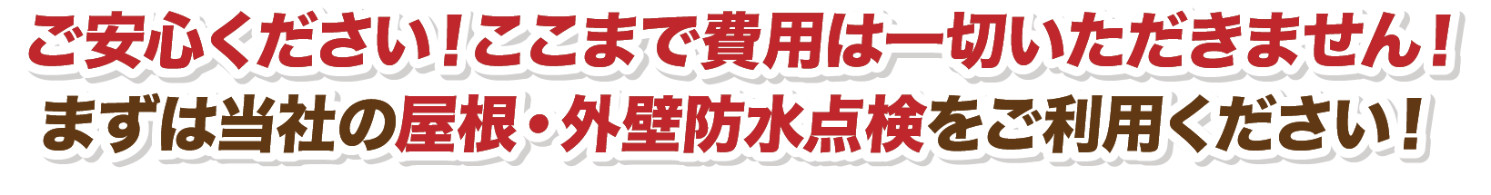 ご安心ください！ここまで費用は一切いただきません！まずは当社の屋根・外壁防水点検をご利用ください！