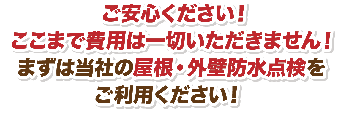 ご安心ください！ここまで費用は一切いただきません！まずは当社の屋根・外壁防水点検をご利用ください！