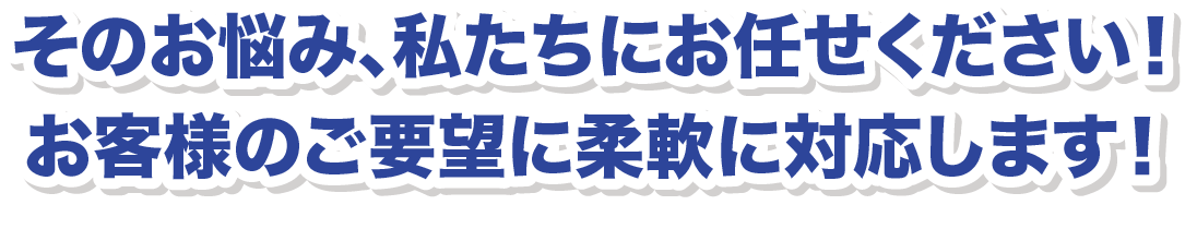 そのお悩み、私たちにお任せください！お客様のご要望に柔軟に対応します！